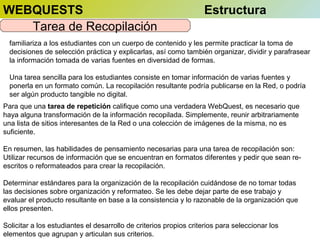 WEBQUESTS
Tarea de Recopilación

Estructura

familiariza a los estudiantes con un cuerpo de contenido y les permite practicar la toma de
decisiones de selección práctica y explicarlas, así como también organizar, dividir y parafrasear
la información tomada de varias fuentes en diversidad de formas.
Una tarea sencilla para los estudiantes consiste en tomar información de varias fuentes y
ponerla en un formato común. La recopilación resultante podría publicarse en la Red, o podría
ser algún producto tangible no digital.
Para que una tarea de repetición califique como una verdadera WebQuest, es necesario que
haya alguna transformación de la información recopilada. Simplemente, reunir arbitrariamente
una lista de sitios interesantes de la Red o una colección de imágenes de la misma, no es
suficiente.
En resumen, las habilidades de pensamiento necesarias para una tarea de recopilación son:
Utilizar recursos de información que se encuentran en formatos diferentes y pedir que sean reescritos o reformateados para crear la recopilación.
Determinar estándares para la organización de la recopilación cuidándose de no tomar todas
las decisiones sobre organización y reformateo. Se les debe dejar parte de ese trabajo y
evaluar el producto resultante en base a la consistencia y lo razonable de la organización que
ellos presenten.
Solicitar a los estudiantes el desarrollo de criterios propios criterios para seleccionar los
elementos que agrupan y articulan sus criterios.

 