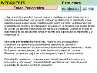 WEBQUESTS
Tarea Periodistica

Estructura
The Gilded Age

Int

Task

¿Hay un evento específico que sea central a aquello que usted quiere que sus
estudiantes aprendan? Una forma de moldear su WebQuest es solicitando a sus
estudiantes que actúen como reporteros para cubrir el evento. La tarea incluye la
recolección de hechos y la organización de estos, en un recuento que encaje dentro
de uno de los géneros tradicionales de noticias o reportajes. Cuando se evalué el
desempeño de los estudiantes tenga en cuenta que la precisión es importante y la
creatividad no.
Una tarea periodística bien diseñada, requerirá que los estudiantes:
Maximicen la exactitud utilizando múltiples versiones de un evento.
Amplíen su comprensión incorporando opiniones divergentes dentro de su relato.
Profundicen su comprensión utilizando fuentes de información básicas.
Examinen sus propios prejuicios y disminuyan su impacto en sus escritos.
Para diseñar una lección como ésta, usted deberá suministrar los recursos
adecuados y referirse con toda claridad a la importancia que tienen la justicia
(equidad) y la exactitud dentro de un reporte.

 