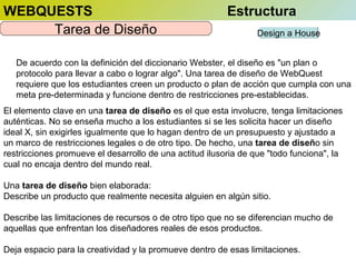 WEBQUESTS
Tarea de Diseño

Estructura
Design a House

De acuerdo con la definición del diccionario Webster, el diseño es "un plan o
protocolo para llevar a cabo o lograr algo". Una tarea de diseño de WebQuest
requiere que los estudiantes creen un producto o plan de acción que cumpla con una
meta pre-determinada y funcione dentro de restricciones pre-establecidas.
El elemento clave en una tarea de diseño es el que esta involucre, tenga limitaciones
auténticas. No se enseña mucho a los estudiantes si se les solicita hacer un diseño
ideal X, sin exigirles igualmente que lo hagan dentro de un presupuesto y ajustado a
un marco de restricciones legales o de otro tipo. De hecho, una tarea de diseño sin
restricciones promueve el desarrollo de una actitud ilusoria de que "todo funciona", la
cual no encaja dentro del mundo real.
Una tarea de diseño bien elaborada:
Describe un producto que realmente necesita alguien en algún sitio.
Describe las limitaciones de recursos o de otro tipo que no se diferencian mucho de
aquellas que enfrentan los diseñadores reales de esos productos.
Deja espacio para la creatividad y la promueve dentro de esas limitaciones.

 