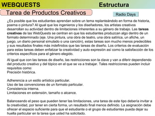 WEBQUESTS
Tarea de Productos Creativos

Estructura
Radio Days

¿Es posible que los estudiantes aprendan sobre un tema replanteándolo en forma de historia,
poema o pintura? Al igual que los ingenieros y los diseñadores, los artistas creativos
desarrollan su actividad dentro de limitaciones inherentes a su género de trabajo. Las tareas
creativas de las WebQuests se centran en que los estudiantes produzcan algo dentro de un
formato determinado (eje. Una pintura, una obra de teatro, una obra satírica, un afiche, un
juego, un diario personal simulado o una canción), estas tareas son mucho menos predecibles
y sus resultados finales más indefinidos que las tareas de diseño. Los criterios de evaluación
para estas tareas deben enfatizar la creatividad y auto expresión así como la satisfacción de los
criterios específicos para el género elegido.
Al igual que con las tareas de diseño, las restricciones son la clave y van a diferir dependiendo
del producto creativo y del tópico en el que se va a trabajar. Tales restricciones pueden incluir
requisitos como:
Precisión histórica.
Adherencia a un estilo artístico particular.
Uso de las convenciones de un formato particular.
Consistencia interna.
Limitaciones en extensión, tamaño o alcance.
Balanceando el peso que pueden tener las limitaciones, una tarea de este tipo debería invitar a
la creatividad, por tener en cierta forma, un resultado final menos definido. La asignación debe
ofrecer el espacio suficiente para que el estudiante o el grupo de estudiantes pueda dejar su
huella particular en la tarea que usted ha solicitado.

 