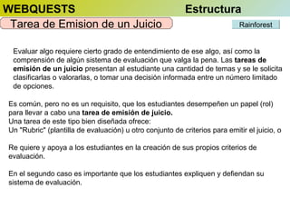 WEBQUESTS
Tarea de Emision de un Juicio

Estructura
Rainforest

Evaluar algo requiere cierto grado de entendimiento de ese algo, así como la
comprensión de algún sistema de evaluación que valga la pena. Las tareas de
emisión de un juicio presentan al estudiante una cantidad de temas y se le solicita
clasificarlas o valorarlas, o tomar una decisión informada entre un número limitado
de opciones.
Es común, pero no es un requisito, que los estudiantes desempeñen un papel (rol)
para llevar a cabo una tarea de emisión de juicio.
Una tarea de este tipo bien diseñada ofrece:
Un "Rubric" (plantilla de evaluación) u otro conjunto de criterios para emitir el juicio, o
Re quiere y apoya a los estudiantes en la creación de sus propios criterios de
evaluación.
En el segundo caso es importante que los estudiantes expliquen y defiendan su
sistema de evaluación.

 