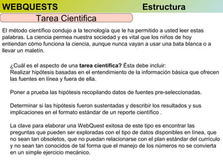 WEBQUESTS
Tarea Cientifica

Estructura

El método científico condujo a la tecnología que le ha permitido a usted leer estas
palabras. La ciencia permea nuestra sociedad y es vital que los niños de hoy
entiendan cómo funciona la ciencia, aunque nunca vayan a usar una bata blanca o a
llevar un maletín.
¿Cuál es el aspecto de una tarea científica? Ésta debe incluir:
Realizar hipótesis basadas en el entendimiento de la información básica que ofrecen
las fuentes en línea y fuera de ella.
Poner a prueba las hipótesis recopilando datos de fuentes pre-seleccionadas.
Determinar si las hipótesis fueron sustentadas y describir los resultados y sus
implicaciones en el formato estándar de un reporte científico .
La clave para elaborar una WebQuest exitosa de este tipo es encontrar las
preguntas que pueden ser exploradas con el tipo de datos disponibles en línea, que
no sean tan obsoletos, que no puedan relacionarse con el plan estándar del currículo
y no sean tan conocidos de tal forma que el manejo de los números no se convierta
en un simple ejercicio mecánico.

 