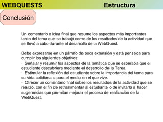 WEBQUESTS

Estructura

Conclusión
Un comentario o idea final que resume los aspectos más importantes
tanto del tema que se trabajó como de los resultados de la actividad que
se llevó a cabo durante el desarrollo de la WebQuest.
Debe expresarse en un párrafo de poca extensión y está pensada para
cumplir los siguientes objetivos:
· Señalar y resumir los aspectos de la temática que se esperaba que el
estudiante descubriera mediante el desarrollo de la Tarea.
· Estimular la reflexión del estudiante sobre la importancia del tema para
su vida cotidiana o para el medio en el que vive.
· Ofrecer un comentario final sobre los resultados de la actividad que se
realizó, con el fin de retroalimentar al estudiante o de invitarlo a hacer
sugerencias que permitan mejorar el proceso de realización de la
WebQuest.

 