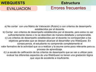 WEBQUESTS
EVALUACION

Estructura

Errores frecuentes

a) No contar con una Matriz de Valoración (Rubric) o con criterios de desempeño
establecidos por el docente.
b) Contar con criterios de desempeño establecidos por el docente, pero estos no ser
suficientemente claros o no se describen de manera detallada y comprensible.
c) Los criterios de desempeño establecidos por el docente no corresponden a los
objetivos generales que se desean alcanzar al desarrollar una WebQuest. En
consecuencia, el estudiante no comprende completamente el
valor formativo de la actividad que va a realizar y la asume como poco relevante para su
proceso de aprendizaje.
d) La escala de calificación de los criterios de desempeño que se van a utilizar para
evaluar los diferentes aspectos de una WebQuest no tienen una gradación lógica
que vaya de excelente a insuficiente.

 