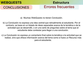 WEBQUESTS
CONCLUSIONES

Estructura

Errores frecuentes

a) Muchas WebQuests no tienen Conclusión.
b) La Conclusión no expresa una idea central que retroalimente al estudiante. Por el
contrario, se basa en un listado de ideas separadas acerca de la temática o de la
actividad que se desarrolló, o en una serie de preguntas sobre el tema que el
estudiante debe contestar para llegar a una conclusión.
c) La Conclusión no expresa un comentario final sobre la temática o la actividad que se
realizó, sino que ofrece información acerca del tema como si fuera un Recurso más
para el estudiante.

 