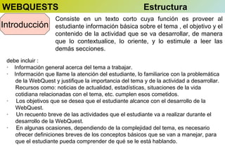 WEBQUESTS
Introducción

Estructura

Consiste en un texto corto cuya función es proveer al
estudiante información básica sobre el tema , el objetivo y el
contenido de la actividad que se va desarrollar, de manera
que lo contextualice, lo oriente, y lo estimule a leer las
demás secciones.

debe incluir :
· Información general acerca del tema a trabajar.
· Información que llame la atención del estudiante, lo familiarice con la problemática
de la WebQuest y justifique la importancia del tema y de la actividad a desarrollar.
Recursos como: noticias de actualidad, estadísticas, situaciones de la vida
cotidiana relacionadas con el tema, etc. cumplen esos cometidos.
· Los objetivos que se desea que el estudiante alcance con el desarrollo de la
WebQuest.
· Un recuento breve de las actividades que el estudiante va a realizar durante el
desarrollo de la WebQuest.
· En algunas ocasiones, dependiendo de la complejidad del tema, es necesario
ofrecer definiciones breves de los conceptos básicos que se van a manejar, para
que el estudiante pueda comprender de qué se le está hablando.

 