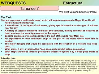 WEBQUESTS
Tarea de ?

Estructura
Will That Volcano Spoil Our Party?

The Task
You are to prepare a multimedia report which will explain volcanoes to Mayor Cruz. He will
need to know the following:
• A description of the types of volcanoes, giving special attention to the type of volcano
near his city,
• A history of volcanic eruptions in the last two centuries, making sure that at least one of
them was from the same type volcano as Poco-poco,
• Specific examples of volcanic activity in the part of the world near Mont Isle,
• An explanation of why volcanoes erupt in the part of the world where Mont Isle is
located,
• The major dangers that would be associated with the eruption of a volcano like Pocopoco,
• What signs, if any, a volcano like Poco-poco might exhibit before an eruption,
• What steps should be taken to protect the citizens of Iguana Cay if Poco-poco starts to
erupt

Introduction
The small Caribbean island of Mont Isle is planning to hold a major celebration in three months. The island is ten miles long and is
part of an arc of islands that includes Grenada, Barbados, Dominica, and Antigua. At one end of the island is a tall, beautiful, coneshaped mountain; a composite volcano which the natives call Poco-poco. The mountain is over 1000 meters tall and is also known
as a strato volcano. The capitol city of Iguana Cay is located at the base of the mountain in the middle of the island. No one living on
the island remembers any volcanic activity coming from Poco-poco. The mayor, Jose Cruz, is concerned that tourists may not come
to the celebration because of other volcanic eruptions on nearby islands. He has asked your class to give him a briefing on
volcanoes so he can give an explanation to any worried tourists

 