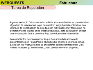 WEBQUESTS
Tarea de Repetición

Estructura

Algunas veces, lo único que usted solicita a los estudiantes es que absorban
algún tipo de información y que demuestren luego haberla entendido. Los
informes de investigación de este tipo son actividades muy fáciles que no
generan mucho avance en la práctica educativa, pero que pueden ofrecer
una introducción fácil al uso de la Red como fuente de información.
Los estudiantes pueden reportar lo que han aprendido a través de
presentaciones en PowerPoint o HyperStudio, afiches o informes cortos.
Estos son los WebQuest que se encuentran con mayor frecuencia y los
menos retadores (o interesantes), pero pueden servir un propósito.

 