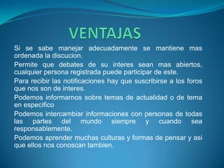 Si se sabe manejar adecuadamente se mantiene mas
ordenada la discucion.
Permite que debates de su interes sean mas abiertos,
cualquier persona registrada puede participar de este.
Para recibir las notificaciones hay que suscribirse a los foros
que nos son de interes.
Podemos informarnos sobre temas de actualidad o de tema
en especifico
Podemos intercambiar informaciones con personas de todas
las partes del mundo siempre y cuando sea
responsablemente.
Podemos aprender muchas culturas y formas de pensar y asi
que ellos nos conoscan tambien.
 