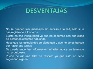 No se pueden leer mensajes sin acceso a la red, solo si te
has registrado a los foros
Existe mucha inseguridad ya que no sabemos con que clase
de personas estamos hablando
Hace que los estudiantes se distraigan y que no se esfuercen
por hacer sus tareas
Se puede encontrar informacion inhadecuada y en terminos
no respetuosos.
Puede ocurrir una falta de respeto ya que esto no tiene
seguridad alguna.
 