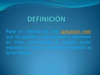 Foro en Internet es una aplicación web
que da soporte a discusiones u opiniones
en línea, permitiendo al usuario poder
expresar su idea o comentario respecto al
tema tratado.
 