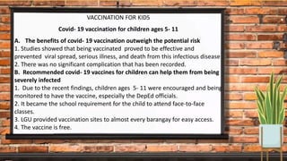 VACCINATION FOR KIDS
Covid- 19 vaccination for children ages 5- 11
A. The benefits of covid- 19 vaccination outweigh the potential risk
1. Studies showed that being vaccinated proved to be effective and
prevented viral spread, serious illness, and death from this infectious disease
2. There was no significant complication that has been recorded.
B. Recommended covid- 19 vaccines for children can help them from being
severely infected
1. Due to the recent findings, children ages 5- 11 were encouraged and being
monitored to have the vaccine, especially the DepEd officials.
2. It became the school requirement for the child to attend face-to-face
classes.
3. LGU provided vaccination sites to almost every barangay for easy access.
4. The vaccine is free.
 