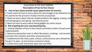 EDUCATION IN THE NEW NORMAL
Resumption of Face-to-Face Classes
A. Face to face classes provide equal opportunities for learners.
1. Pupils need not have to worry about the extra budget to be allotted by his/
her parents for the provision of data/ internet access/load.
2. Need not worry about internet-related problems like lagging, viewing, and
connecting/signal, and signing- into links/accounts.
3. Need not have to worry about having gadgets for online classes
B. Risk of getting the virus now becoming low.
1. Gradual adaption of face-to-face classes w/limited number of pupils were
implementation
2. Necessary precautions were in effect like posters, markings, and constant
reminders from teachers and other school personnel.
3. Establishments like malls, parks, schools, and businesses were allowed by
the gov’t to open- up and receive customers/ clients.
4. Curfew hours were shortened, liquor ban was lifted.
 