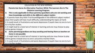 EDUCATION IN THE NEW NORMAL
Parents Can Serve As Alternative Teachers While The Learners Are In The
Distance Learning Program.
A. This is only applicable to those parents/ guardians who are not working and
have knowledge and skills in the different subject matter.
1. If parents have very little if not knowledgeable in the different subject matter/
areas then pupils will have much difficulty understanding the topics at hand.
2. It could result in frustrations and worst depression if pupils have no one to turn
to in his/her studies.
3. It might lead to a total lack of interest in learning and one may choose to play
online games instead.
B. Some parents/guardians are busy working and having them as teachers at
home is not possible.
1. It might lead to a total lack of interest in learning and one may choose to play
online games instead since no one is around to monitor them.
2. It could result in frustrations and worst depression if pupils have no one to turn
to in his/her studies.
 