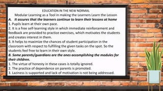 EDUCATION IN THE NEW NORMAL
Modular Learning as a Tool in making the Learners Learn the Lesson
A. It assures that the learners continue to learn their lessons at home
1. Pupils learn at their own pace.
2. It is a free self-learning style in which immediate reinforcement and
feedback are provided to practice exercises, which motivates the students
and creates interest in them.
3. It helps to maximize the chances of student participation in the
classroom with respect to fulfilling the given tasks on the spot. So the
students feel free to learn in their own style.
B. Some parents/guardians are the ones accomplishing the modules for
their children.
1. The virtue of honesty in these cases is totally ignored.
2. The practice of dependence on parents is promoted.
3. Laziness is supported and lack of motivation is not being addressed.
 