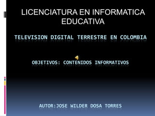 LICENCIATURA EN INFORMATICA        EDUCATIVA TELEVISION DIGITAL TERRESTRE EN COLOMBIAOBJETIVOS: CONTENIDOS INFORMATIVOSAUTOR:JOSE WILDER DOSA TORRES 