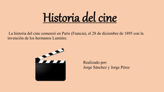 Historia del cine
La historia del cine comenzó en París (Francia), el 28 de diciembre de 1895 con la
invención de los hermanos Lumière.
Realizado por:
Jorge Sánchez y Jorge Pérez
 