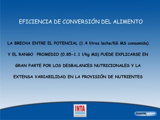 EFICIENCIA DE CONVERSIÓN DEL ALIMENTO LA BRECHA ENTRE EL POTENCIAL (1.4 litros leche/KG MS consumida) Y EL RANGO  PROMEDIO (0.85-1.1 l/kg MS) PUEDE EXPLICARSE EN GRAN PARTE POR LOS DESBALANCES NUTRICIONALES Y LA EXTENSA VARIABILIDAD EN LA PROVISIÓN DE NUTRIENTES 