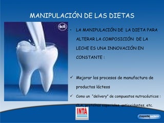 LA MANIPULACIÓN DE  LA DIETA PARA ALTERAR LA COMPOSICIÓN  DE LA LECHE ES UNA INNOVACIÓN EN  CONSTANTE :  Mejorar los procesos de manufactura de productos lácteos  Como un  “delivery” de compuestos nutracéuticos : CLA, proteínas especiales, antioxidantes, etc.   MANIPULACIÓN DE LAS DIETAS 