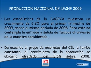 PRODUCCION NACIONAL DE LECHE 2009 Las estadísticas de la SAGPYA muestran un crecimiento de 6,2% para el primer trimestre de 2009, sobre el mismo período de 2008. Pero esto no contempla la entrada y salida de tambos al universo de la muestra considerada.  De acuerdo al grupo de empresas del CIL, a tambo constante, el crecimiento de la producción se ubicaría alrededor del 3,5% sobre 2008. 