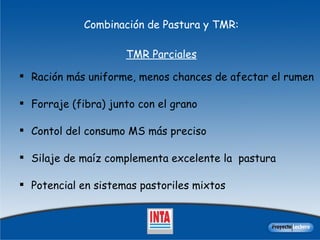 Combinación de Pastura y TMR:   TMR Parciales Raci ó n m á s uniforme, menos chances de afectar el rumen Forraje (fibra) junto con el grano Contol del consumo MS más preciso Silaje de ma í z complementa excelente la  pastura Potencial en sistemas pastoriles mixtos 