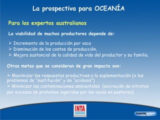 La prospectiva para OCEANÍA Para los expertos australianos La  viabilidad de muchos productores depende de : I ncremento de la producción por vaca  D isminución de los costos de producción,  M ejor a  sustancial  de  la calidad de vida del productor y su familia.  Otras metas que se consideran de gran impacto son : M aximizar las respuestas productivas a la suplementación (x los problemas de “sustitución” y de “acidosis”)  M inimizar las contaminaciones ambientales  ( excreción de nitratos  por  exceso s  de proteínas ingeridas por las vacas en pastoreo ) . 