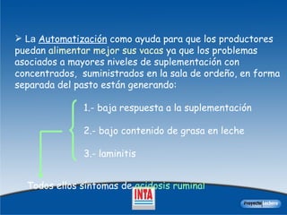La  Automatización  como ayuda para que los productores puedan  alimentar mejor sus vacas  ya que los p roblemas asociados a mayores niveles de suplementación con concentrados,  suministrados en la sala de ordeño, en forma separada del pasto están generando:  1.- baja respuesta a la suplementación  2.- bajo contenido de grasa en leche 3.- laminitis Todos  ellos  síntomas de  acidosis ruminal 