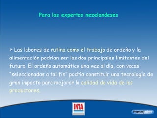 Para los expertos  nezelandeses Las labores de  rutina como el t rabajo  de ordeño y la alimentación podrían ser las dos principales limitantes del futuro.  E l ordeño automático una vez al día, con vacas “seleccionadas a tal fin” podría constituir una tecnología de gran impacto para mejorar la  calidad de  vida de los  productores.  
