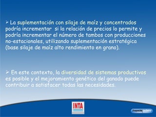 L a  suplementación con silaje de maíz y concentrados  podría incrementar  si la relación de precios lo permite y podría incrementar el número de tambos con producciones no-estacionales, utilizando suplementación estratégica (base silaje de maíz alto rendimiento en grano).  En este contexto, la  diversidad de sistemas productivos  es posible y el mejoramiento genético del ganado puede contribuir a satisfacer todas las necesidades. 