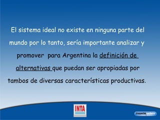 El  sistema ideal no existe  en ninguna parte del mundo   por lo tanto,  sería importante analizar y  promover  para Argentina  la  definición de  alternativas  que puedan ser apropiadas por tambos de diversas características productivas .  