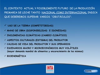 EL CONTEXTO  ACTUAL Y POSIBLEMENTE FUTURO  DE LA PRODUCCIÓN PRIMARIA DE LECHE TANTO  NACIONAL COMO INTERNACIONAL  INDICA QUE DEBEREMOS SUPERAR  VARIOS  “OBSTÁCULOS”:  USO DE LA TIERRA (COMPETITIBIDAD) MANO DE OBRA (DISPONIBILIDAD  E IDONEIDAD) INCLEMENCIAS CLIMÁTICAS (CAMBIO CLIMÁTICO) ASPECTOS CULTURALES (ESTIGMA) DEL PRODUCTOR  CALIDAD DE VIDA DEL PRODUCTOR Y SUS OPERARIOS  ESCENARIOS MACRO Y MICROECONÓMICOS MUY VOLÁTILES  (mayor demanda mundial de alimentos y encarecimiento de los mismos)  BIOENERGÉTICA 