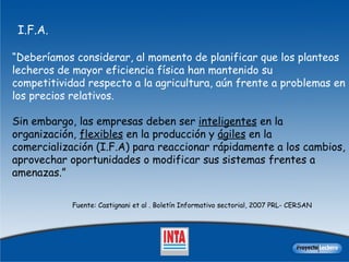 “ Deberíamos considerar, al momento de planificar que los planteos lecheros de mayor eficiencia física han mantenido su competitividad respecto a la agricultura, aún frente a problemas en los precios relativos.  Sin embargo, las empresas deben ser  inteligentes  en la organización,  flexibles  en la producción y  ágiles  en la comercialización (I.F.A) para reaccionar rápidamente a los cambios, aprovechar oportunidades o modificar sus sistemas frentes a amenazas.”  Fuente: Castignani et al . Boletín Informativo sectorial, 2007 PRL- CERSAN I.F.A. 