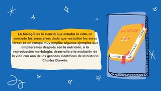 La biología es la ciencia que estudia la vida, en
concreto los seres vivos dado que «estudiar los seres
vivos» es un campo muy amplio: algunos ejemplos que
ampliaremos después son la nutrición, a la
reproducción morfología, desarrollo o la evolución de
la vida con uno de los grandes científicos de la historia
Charles Darwin.
 