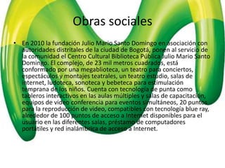Obras sociales
• En 2010 la fundación Julio Mario Santo Domingo en asociación con
  autoridades distritales de la ciudad de Bogotá, ponen al servicio de
  la comunidad el Centro Cultural Biblioteca Pública Julio Mario Santo
  Domingo. El complejo, de 23 mil metros cuadrados, está
  conformado por una megablioteca, un teatro para conciertos,
  espectáculos y montajes teatrales, un teatro estudio, salas de
  internet, ludoteca, sonoteca y bebeteca para estimulación
  temprana de los niños. Cuenta con tecnología de punta como
  tableros interactivos en las aulas múltiples y salas de capacitación,
  equipos de video conferencia para eventos simultáneos, 20 puntos
  para la reproducción de video, compatibles con tecnología blue ray,
  alrededor de 100 puntos de acceso a Internet disponibles para el
  usuario en las diferentes salas, préstamo de computadores
  portátiles y red inalámbrica de acceso a Internet.
 