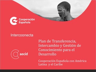Intercoonecta
Plan de Transferencia,
Intercambio y Gestión de
Conocimiento para el
Desarrollo
Cooperación Española con América
Latina y el Caribe
 