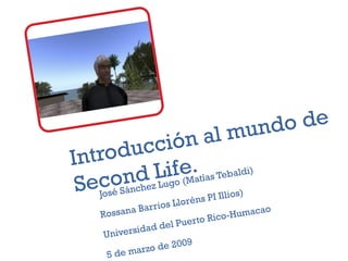 Introducción al mundo de Second Life. José Sánchez Lugo (Matías Tebaldi) Rossana Barrios Lloréns PI Illios) Universidad del Puerto Rico-Humacao 5 de marzo de 2009 