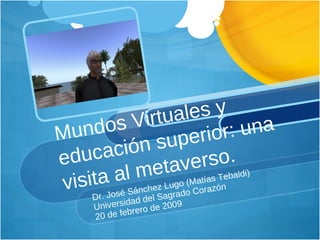 Mundos Virtuales y  educación superior: una visita al metaverso. Dr. José Sánchez Lugo (Matías Tebaldi) Universidad del Sagrado Corazón 20 de febrero de 2009 