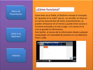 Menu de
Presentacion
Como bien ya se habla, el SkyDrive maneja el concepto
de “guardar en la nube” que es un servidor en linea en
el cual los documentos de texto, presentaciones, se
pueden almacenar en el mismo y puede tener acceso a
la misma entrando a la red y luego a la cuenta en la
cual se guardo la informacion.
Esto facilita el acceso de la informacion desde cualquier
¿Qué es la
computador sin necesidad de portarla en una Memoria
SkyDrive?
Flash o USB.
Historia.