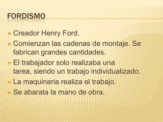 FORDISMO

 Creador Henry Ford.
 Comienzan las cadenas de montaje. Se
  fabrican grandes cantidades.
 El trabajador solo...