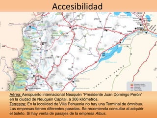 Accesibilidad 
Aérea: Aeropuerto internacional Neuquén “Presidente Juan Domingo Perón” 
en la ciudad de Neuquén Capital, a 306 kilómetros. 
Terrestre: En la localidad de Villa Pehuenia no hay una Terminal de ómnibus. 
Las empresas tienen diferentes paradas. Se recomienda consultar al adquirir 
el boleto. Sí hay venta de pasajes de la empresa Albus. 
 