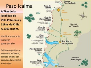 Paso Icalma 
A 7km de la 
localidad de 
Villa Pehuenia y 
11km de Chile. 
A 1303 msnm. 
Habilitado durante 
la mayor 
parte del año. 
Del lado argentino se 
encuentra asfaltado, 
del lado chileno son 
aproximadamente 50 
km de ripio. 
 