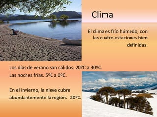 Clima 
El clima es frío húmedo, con 
las cuatro estaciones bien 
definidas. 
Los días de verano son cálidos. 20ºC a 30ºC. 
Las noches frías. 5ºC a 0ºC. 
En el invierno, la nieve cubre 
abundantemente la región. -20ºC. 
 