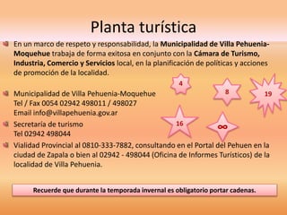 Planta turística 
En un marco de respeto y responsabilidad, la Municipalidad de Villa Pehuenia- 
Moquehue trabaja de forma exitosa en conjunto con la Cámara de Turismo, 
Industria, Comercio y Servicios local, en la planificación de políticas y acciones 
de promoción de la localidad. 
4 
8 
Municipalidad de Villa Pehuenia-Moquehue 
Tel / Fax 0054 02942 498011 / 498027 
Email info@villapehuenia.gov.ar 
Secretaría de turismo 
16 ∞ 
Tel 02942 498044 
Vialidad Provincial al 0810-333-7882, consultando en el Portal del Pehuen en la 
ciudad de Zapala o bien al 02942 - 498044 (Oficina de Informes Turísticos) de la 
localidad de Villa Pehuenia. 
Recuerde que durante la temporada invernal es obligatorio portar cadenas. 
19 
 