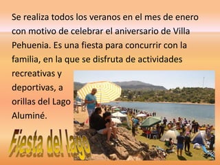 Se realiza todos los veranos en el mes de enero 
con motivo de celebrar el aniversario de Villa 
Pehuenia. Es una fiesta para concurrir con la 
familia, en la que se disfruta de actividades 
recreativas y 
deportivas, a 
orillas del Lago 
Aluminé. 
 