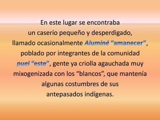 En este lugar se encontraba 
un caserío pequeño y desperdigado, 
llamado ocasionalmente , 
poblado por integrantes de la comunidad 
, gente ya criolla agauchada muy 
mixogenizada con los “blancos”, que mantenía 
algunas costumbres de sus 
antepasados indígenas. 
 