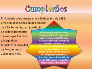 Fundada oficialmente el día 20 de enero de 1989. 
Creación de la Comisión de Fomento 
de Villa Pehuenia, con jurisdicción 
en todo el perímetro 
de los lagos Aluminé 
y Moquehue. 
Incluye la localidad 
de Moquehue, a 
25km de la villa. 
El entonces gobernador de la 
Provincia, Ing. Pedro Salvatori, 
puso en funciones al Delegado 
Normalizador de la Comisión de 
Fomento Don Raúl De 
ser municipalidad de tercera 
categoría (más de 500 habitantes) 
y es elegido por el pueblo el 
licenciado Mauro del Castillo. En 
el año 2011 asume el actual Sr. 
intendente Sandro Badilla. 
 