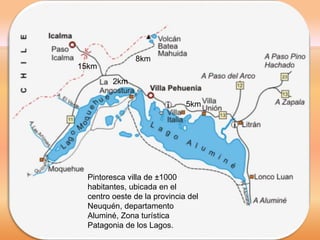 2km 
5km 
8km 
15km 
Pintoresca villa de ±1000 
habitantes, ubicada en el 
centro oeste de la provincia del 
Neuquén, departamento 
Aluminé, Zona turística 
Patagonia de los Lagos. 
 