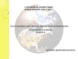 UNIVERSIDAD FERMIN TORO
           BARQUISIMETO, EDO. LARA




PLAN NACIONAL DE CIENCIA, TECNOLOGIA E INNOVACION
               ANALISIS SITUACIONAL
                     (PARTE I)




                              ALUMNO: KLEIVER PALENCIA
 