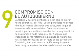 9
    Compromiso CoN
    el autogobierno
    Cantabria y nuestra identificación con ella es el gran
    hecho diferencial del prC. Los regionalistas no somos
    ni más, ni menos cántabros que otros, pero lo que sí
    somos es más autonomistas. Creemos más en lo
    nuestro, porque sentimos nuestra tierra muy adentro y
    no aspiramos a nada fuera de ella. Y seguiremos
    trabajando por la reforma del estatuto de Autonomía,
    hasta ahora rechazada por el resto de los partidos en
    Cantabria, para que nuestra región se equipare en
    derechos y competencias al resto de las autonomías.
 