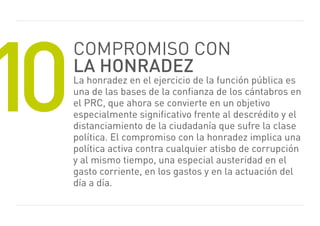 10
     Compromiso CoN
     la honradez
     La honradez en el ejercicio de la función pública es
     una de las bases de la confianza de los cántabros en
     el prC, que ahora se convierte en un objetivo
     especialmente significativo frente al descrédito y el
     distanciamiento de la ciudadanía que sufre la clase
     política. el compromiso con la honradez implica una
     política activa contra cualquier atisbo de corrupción
     y al mismo tiempo, una especial austeridad en el
     gasto corriente, en los gastos y en la actuación del
     día a día.
 